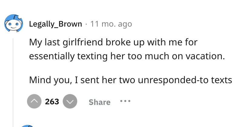 screenshot - Legally_Brown 11 mo. ago My last girlfriend broke up with me for essentially texting her too much on vacation. Mind you, I sent her two unrespondedto texts 263
